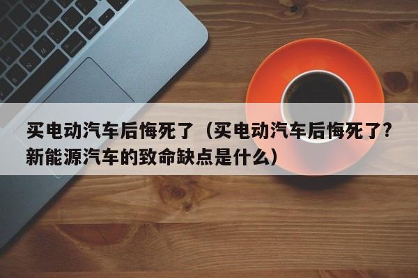 买电动汽车后悔死了（买电动汽车后悔死了?新能源汽车的致命缺点是什么）