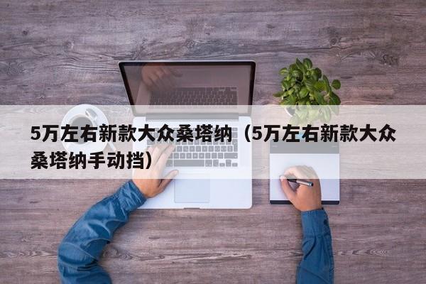 5万左右新款大众桑塔纳（5万左右新款大众桑塔纳手动挡）