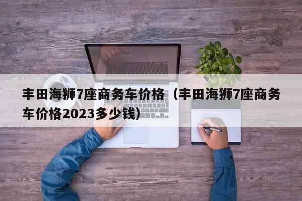 丰田海狮7座商务车价格（丰田海狮7座商务车价格2023多少钱）
