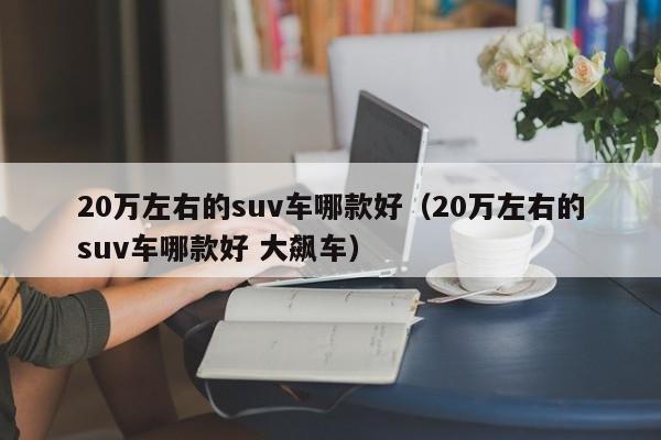 20万左右的suv车哪款好（20万左右的suv车哪款好 大飙车）