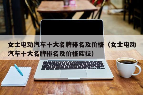 女士电动汽车十大名牌排名及价格（女士电动汽车十大名牌排名及价格欧拉）