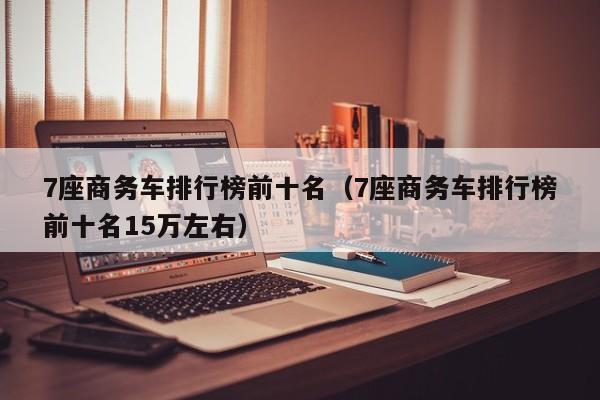 7座商务车排行榜前十名（7座商务车排行榜前十名15万左右）