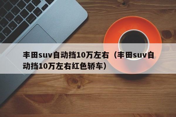 丰田suv自动挡10万左右（丰田suv自动挡10万左右红色轿车）