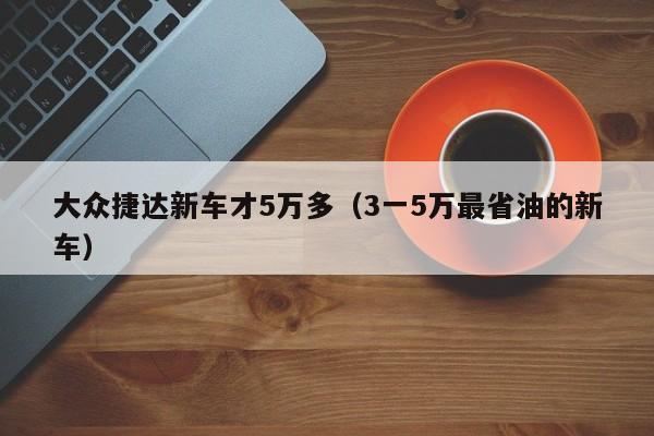 大众捷达新车才5万多（3一5万最省油的新车）