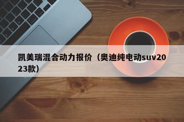 凯美瑞混合动力报价（奥迪纯电动suv2023款）