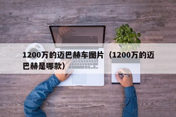 1200万的迈巴赫车图片（1200万的迈巴赫是哪款）