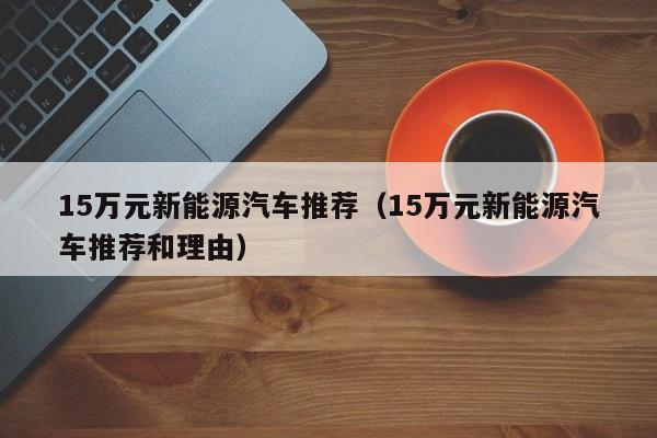15万元新能源汽车推荐（15万元新能源汽车推荐和理由）