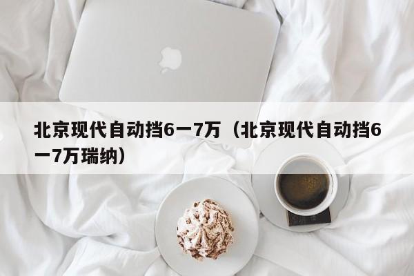 北京现代自动挡6一7万（北京现代自动挡6一7万瑞纳）