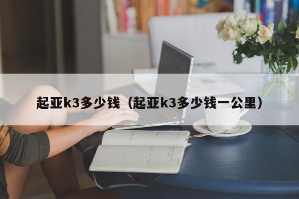 起亚k3多少钱（起亚k3多少钱一公里）