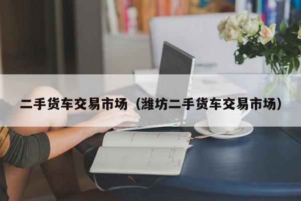 二手货车交易市场（潍坊二手货车交易市场）