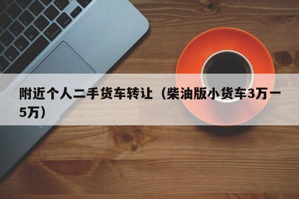 附近个人二手货车转让（柴油版小货车3万一5万）