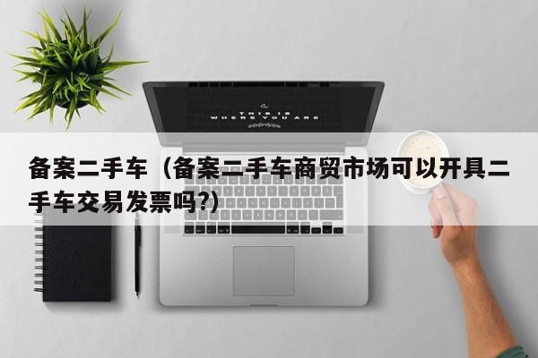 备案二手车（备案二手车商贸市场可以开具二手车交易发票吗?）