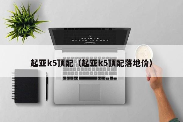 起亚k5顶配（起亚k5顶配落地价）