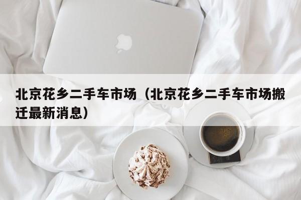 北京花乡二手车市场（北京花乡二手车市场搬迁最新消息）
