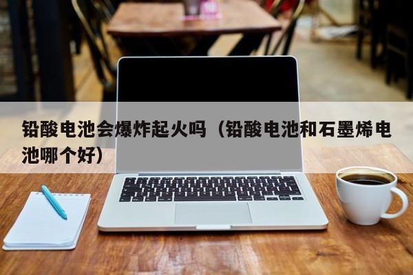 铅酸电池会爆炸起火吗（铅酸电池和石墨烯电池哪个好）