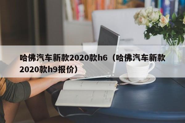 哈佛汽车新款2020款h6（哈佛汽车新款2020款h9报价）