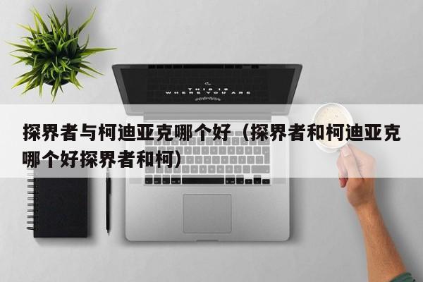 探界者与柯迪亚克哪个好（探界者和柯迪亚克哪个好探界者和柯）
