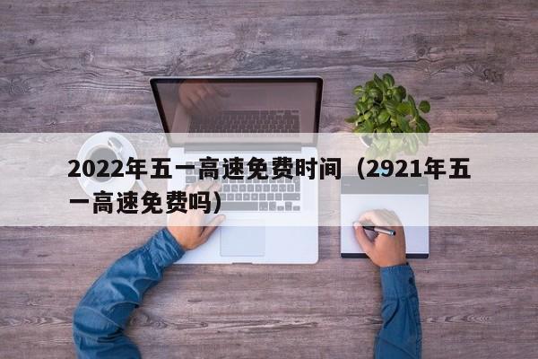 2022年五一高速免费时间（2921年五一高速免费吗）