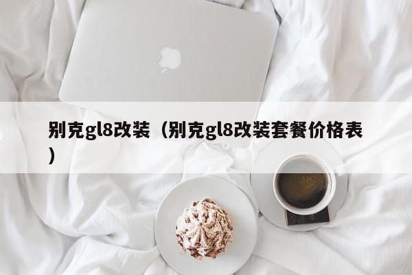 别克gl8改装（别克gl8改装套餐价格表）