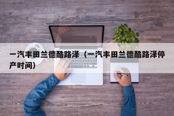 一汽丰田兰德酷路泽（一汽丰田兰德酷路泽停产时间）