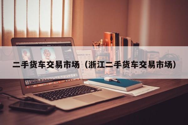 二手货车交易市场（浙江二手货车交易市场）