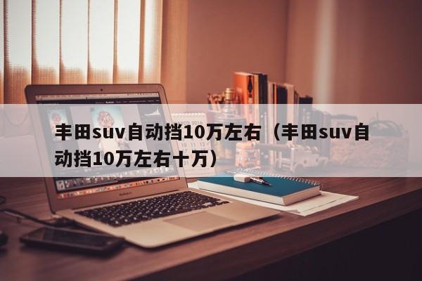 丰田suv自动挡10万左右（丰田suv自动挡10万左右十万）