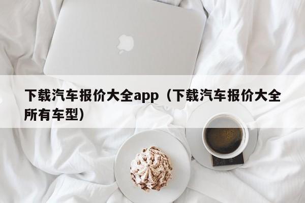 下载汽车报价大全app（下载汽车报价大全所有车型）