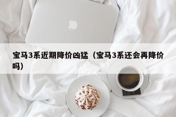 宝马3系近期降价凶猛（宝马3系还会再降价吗）