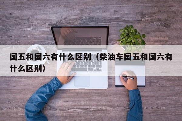 国五和国六有什么区别（柴油车国五和国六有什么区别）