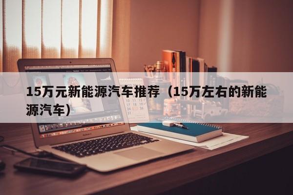 15万元新能源汽车推荐（15万左右的新能源汽车）