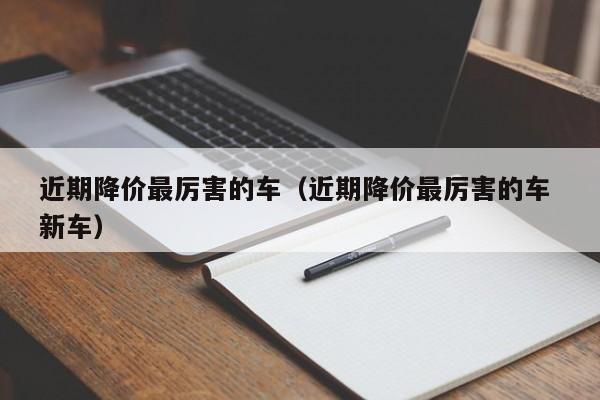 近期降价最厉害的车（近期降价最厉害的车 新车）