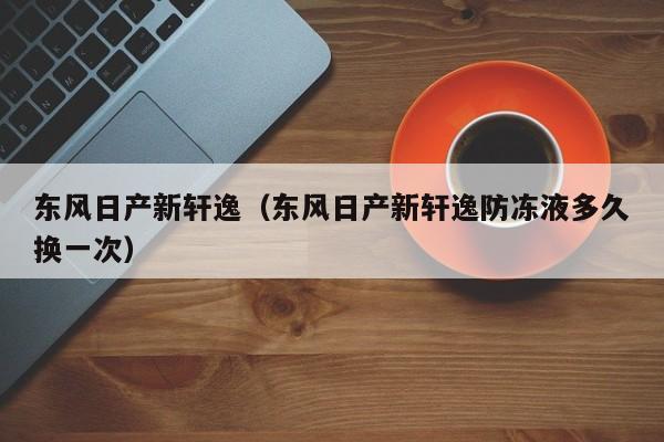 东风日产新轩逸（东风日产新轩逸防冻液多久换一次）