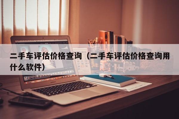 二手车评估价格查询（二手车评估价格查询用什么软件）