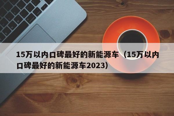15万以内口碑最好的新能源车（15万以内口碑最好的新能源车2023）