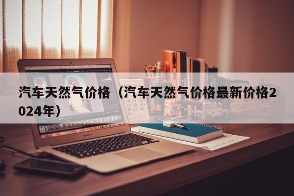 汽车天然气价格（汽车天然气价格最新价格2024年）